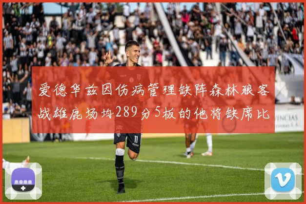 爱德华兹因伤病管理缺阵森林狼客战雄鹿场均289分5板的他将缺席比赛