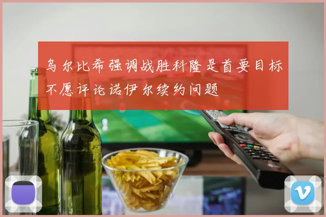 乌尔比希强调战胜科隆是首要目标不愿评论诺伊尔续约问题
