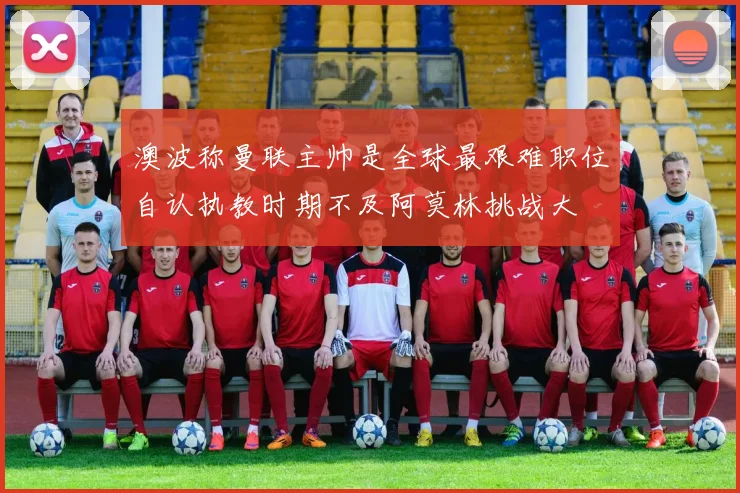 澳波称曼联主帅是全球最艰难职位自认执教时期不及阿莫林挑战大