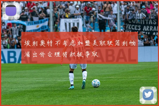 埃利奥特不考虑加盟美职联若利物浦出价合理将积极争取