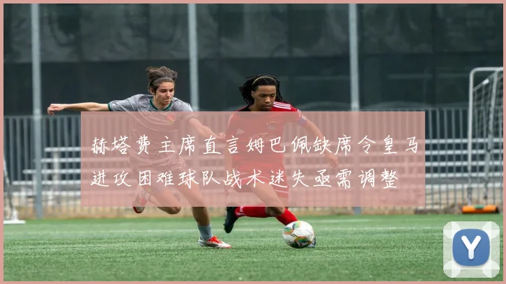 赫塔费主席直言姆巴佩缺席令皇马进攻困难球队战术迷失亟需调整