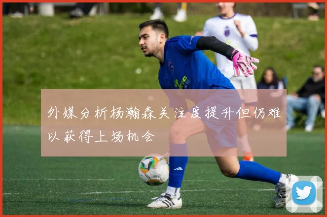 外媒分析杨瀚森关注度提升但仍难以获得上场机会