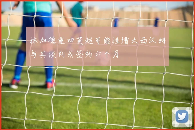 林加德重回英超可能性增大西汉姆与其谈判或签约六个月