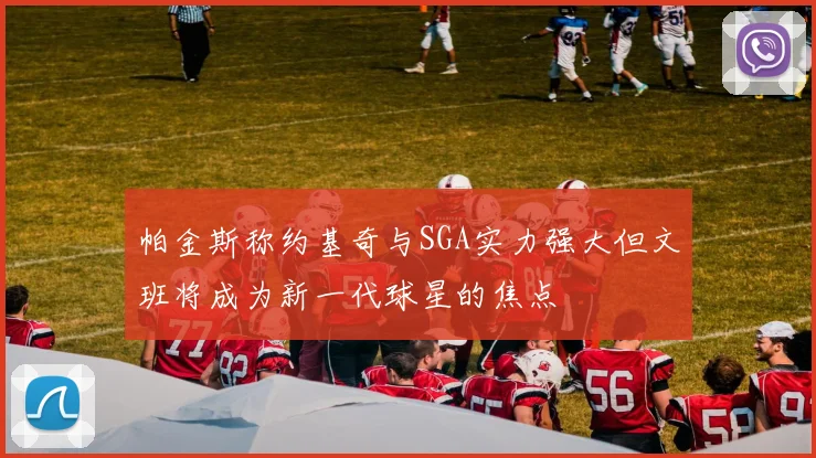 帕金斯称约基奇与SGA实力强大但文班将成为新一代球星的焦点