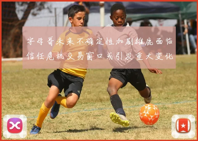 字母哥未来不确定性加剧雄鹿面临信任危机交易窗口或引发重大变化