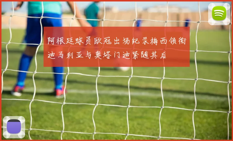 阿根廷球员欧冠出场纪录梅西领衔迪马利亚与奥塔门迪紧随其后