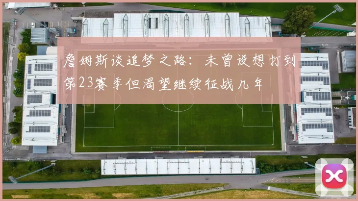 詹姆斯谈追梦之路：未曾设想打到第23赛季但渴望继续征战几年