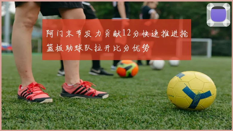 阿门末节发力贡献12分快速推进抢篮板助球队拉开比分优势