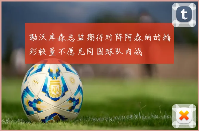 勒沃库森总监期待对阵阿森纳的精彩较量不愿见同国球队内战