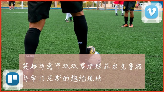 英超与意甲双双零进球菲尔克鲁格与希门尼斯的尴尬境地