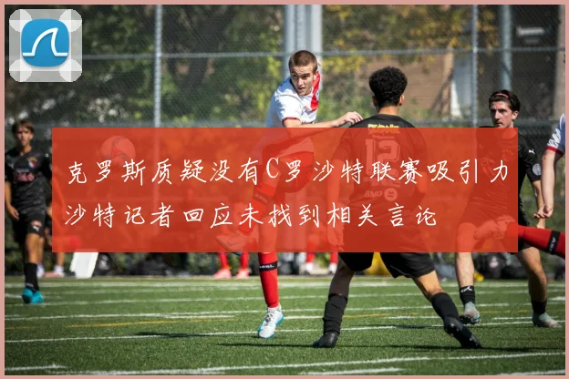 克罗斯质疑没有C罗沙特联赛吸引力沙特记者回应未找到相关言论