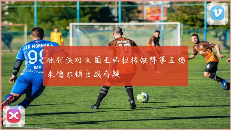 独行侠对决国王弗拉格缺阵第五场米德尔顿出战存疑