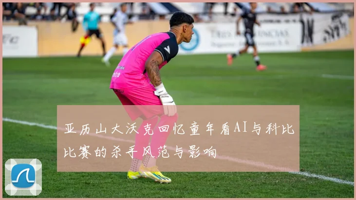 亚历山大沃克回忆童年看AI与科比比赛的杀手风范与影响