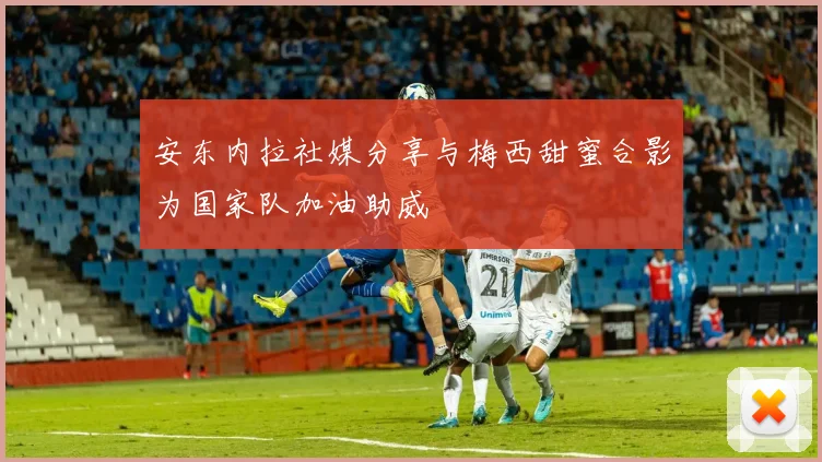 安东内拉社媒分享与梅西甜蜜合影为国家队加油助威