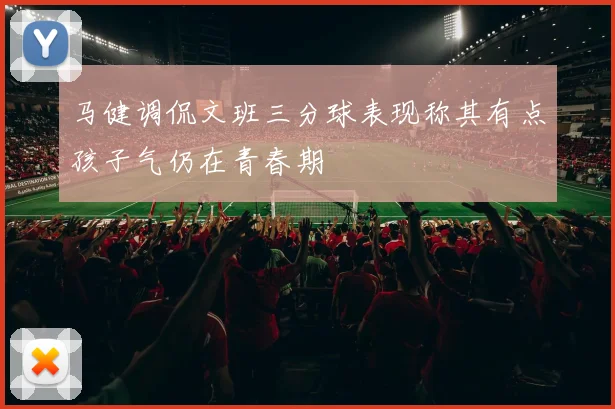 马健调侃文班三分球表现称其有点孩子气仍在青春期