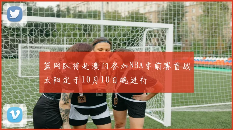 篮网队将赴澳门参加NBA季前赛首战太阳定于10月10日晚进行