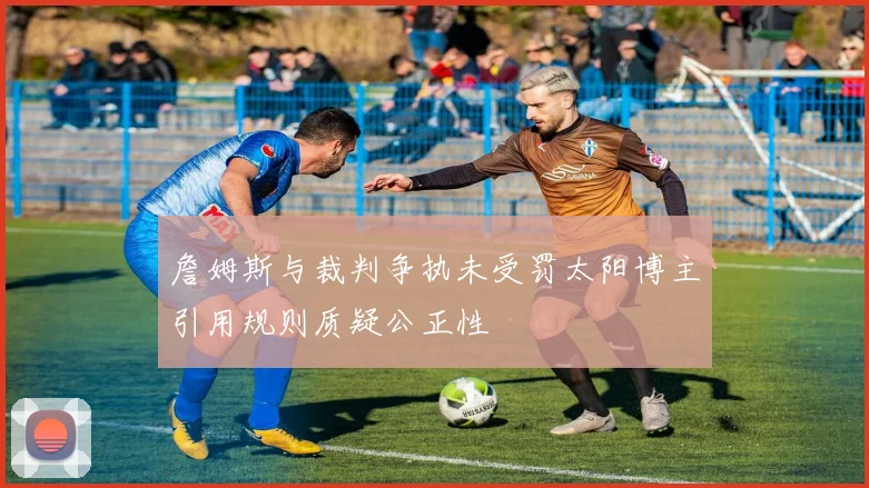 詹姆斯与裁判争执未受罚太阳博主引用规则质疑公正性