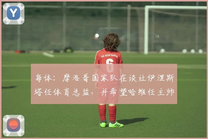 每体：摩洛哥国家队在谈让伊涅斯塔任体育总监，并希望哈维任主帅