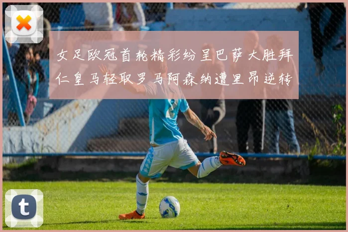 女足欧冠首轮精彩纷呈巴萨大胜拜仁皇马轻取罗马阿森纳遭里昂逆转