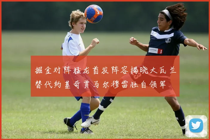 掘金对阵猛龙首发阵容揭晓大瓦兰替代约基奇贾马尔穆雷独自领军