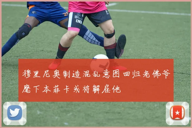 穆里尼奥制造混乱意图回归老佛爷麾下本菲卡或将解雇他