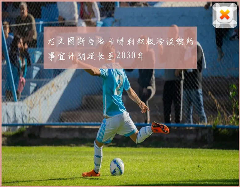 尤文图斯与洛卡特利积极洽谈续约事宜计划延长至2030年
