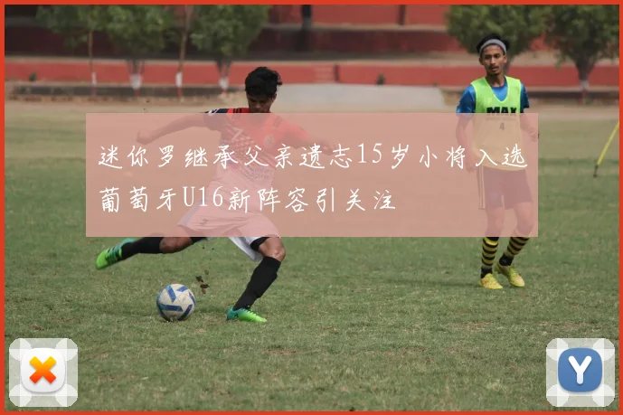 迷你罗继承父亲遗志15岁小将入选葡萄牙U16新阵容引关注