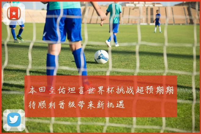 本田圭佑坦言世界杯挑战超预期期待顺利晋级带来新机遇