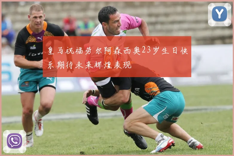 皇马祝福劳尔阿森西奥23岁生日快乐期待未来辉煌表现