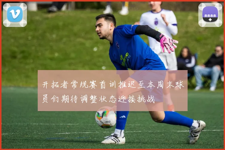 开拓者常规赛首训推迟至本周末球员们期待调整状态迎接挑战