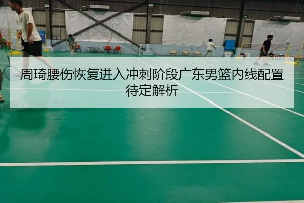 周琦腰伤恢复进入冲刺阶段广东男篮内线配置待定解析（WukongSports）